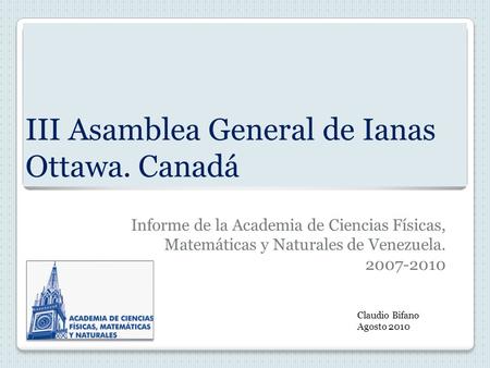 III Asamblea General de Ianas Ottawa. Canadá Informe de la Academia de Ciencias Físicas, Matemáticas y Naturales de Venezuela. 2007-2010 Claudio Bifano.