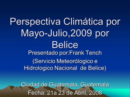Perspectiva Climática por Mayo-Julio,2009 por Belice Presentado por:Frank Tench (Servicio Meteorólogico e Hidrologico Nacional de Belice) Ciudad de Guatemala,