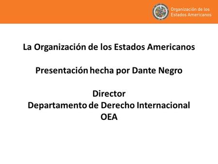 La Organización de los Estados Americanos Presentación hecha por Dante Negro Director Departamento de Derecho Internacional OEA.