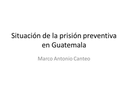Situación de la prisión preventiva en Guatemala Marco Antonio Canteo.