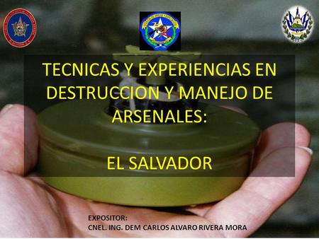TECNICAS Y EXPERIENCIAS EN DESTRUCCION Y MANEJO DE ARSENALES: EL SALVADOR EXPOSITOR: CNEL. ING. DEM CARLOS ALVARO RIVERA MORA.
