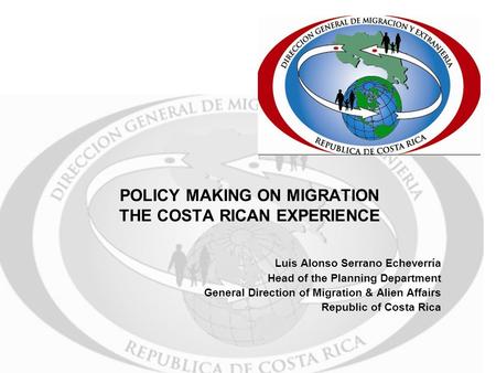 POLICY MAKING ON MIGRATION THE COSTA RICAN EXPERIENCE Luis Alonso Serrano Echeverría Head of the Planning Department General Direction of Migration & Alien.
