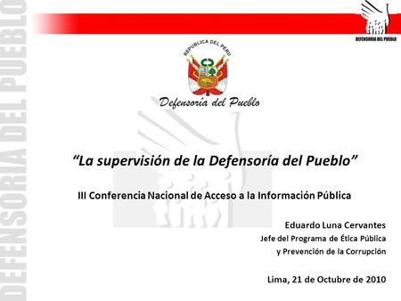 La supervisión de la Defensoría del Pueblo III Conferencia Nacional de Acceso a la Información Pública Eduardo Luna Cervantes Jefe del Programa de Ética.