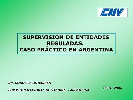 SUPERVISION DE ENTIDADES REGULADAS. CASO PRÁCTICO EN ARGENTINA DR. RODOLFO IRIBARREN COMISION NACIONAL DE VALORES - ARGENTINA SEPT. 2006.