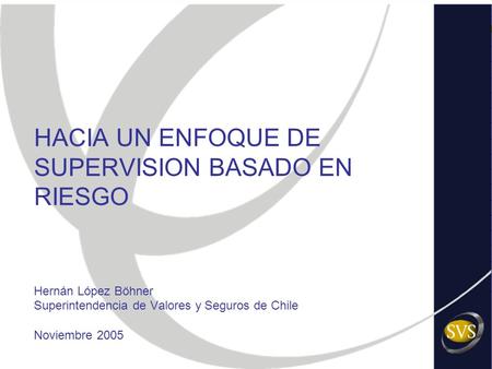 HACIA UN ENFOQUE DE SUPERVISION BASADO EN RIESGO Hernán López Böhner Superintendencia de Valores y Seguros de Chile Noviembre 2005.