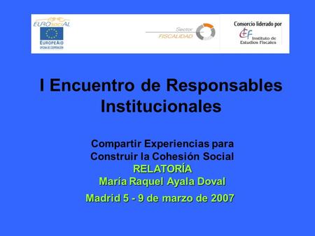 I Encuentro de Responsables Institucionales Madrid 5 - 9 de marzo de 2007 Compartir Experiencias para Construir la Cohesión Social RELATORÍA María Raquel.