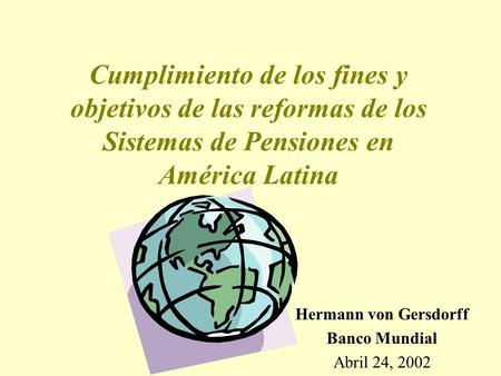 Cumplimiento de los fines y objetivos de las reformas de los Sistemas de Pensiones en América Latina Hermann von Gersdorff Banco Mundial Abril 24, 2002.