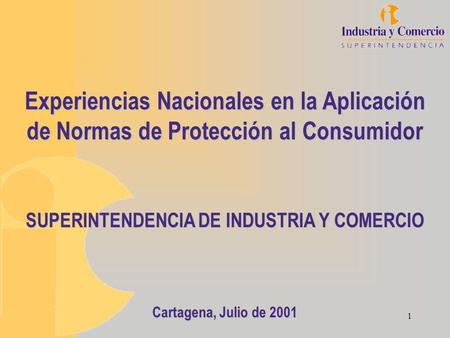 1 Experiencias Nacionales en la Aplicación de Normas de Protección al Consumidor SUPERINTENDENCIA DE INDUSTRIA Y COMERCIO Cartagena, Julio de 2001.