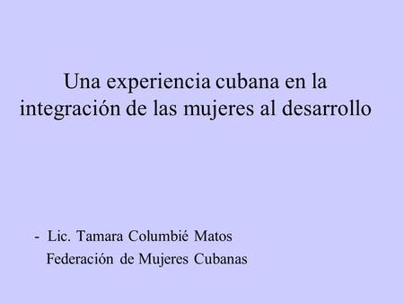 Una experiencia cubana en la integración de las mujeres al desarrollo - Lic. Tamara Columbié Matos Federación de Mujeres Cubanas.