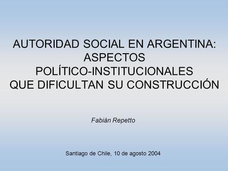 AUTORIDAD SOCIAL EN ARGENTINA: ASPECTOS POLÍTICO-INSTITUCIONALES QUE DIFICULTAN SU CONSTRUCCIÓN Fabián Repetto Santiago de Chile, 10 de agosto 2004.