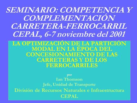SEMINARIO: COMPETENCIA Y COMPLEMENTACIÓN CARRETERA-FERROCARRIL CEPAL, 6-7 noviembre del 2001 LA OPTIMIZACIÓN DE LA PARTICIÓN MODAL EN LA ÉPOCA DEL CONCESIONAMIENTO.