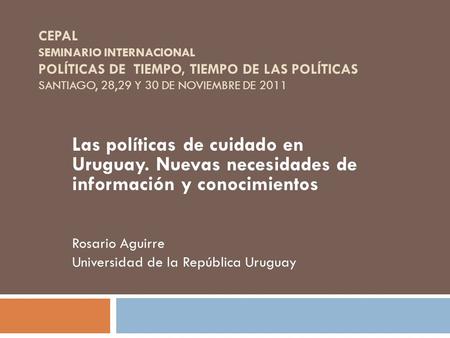CEPAL SEMINARIO INTERNACIONAL POLÍTICAS DE TIEMPO, TIEMPO DE LAS POLÍTICAS SANTIAGO, 28,29 Y 30 DE NOVIEMBRE DE 2011 Las políticas de cuidado en Uruguay.