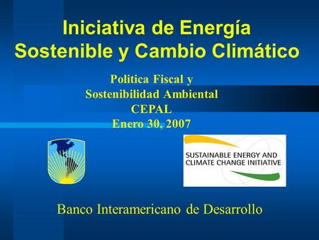 Iniciativa de Energía Sostenible y Cambio Climático Politica Fiscal y Sostenibilidad Ambiental CEPAL Enero 30, 2007 Banco Interamericano de Desarrollo.