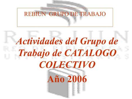 REBIUN GRUPO DE TRABAJO Actividades del Grupo de Trabajo de CATALOGO COLECTIVO Año 2006.