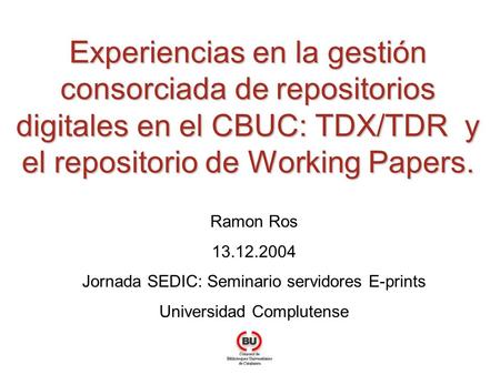 Experiencias en la gestión consorciada de repositorios digitales en el CBUC: TDX/TDR y el repositorio de Working Papers. Ramon Ros 13.12.2004 Jornada SEDIC: