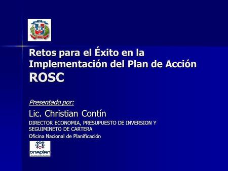 Retos para el Éxito en la Implementación del Plan de Acción ROSC Presentado por: Lic. Christian Contín DIRECTOR ECONOMIA, PRESUPUESTO DE INVERSION Y SEGUIMINETO.