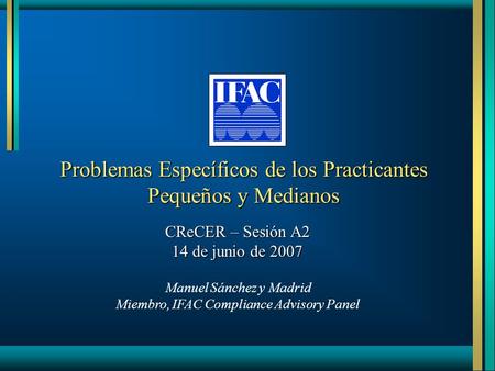 Problemas Específicos de los Practicantes Pequeños y Medianos CReCER – Sesión A2 14 de junio de 2007 Manuel Sánchez y Madrid Miembro, IFAC Compliance Advisory.