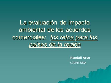 La evaluación de impacto ambiental de los acuerdos comerciales: los retos para los países de la región Randall Arce CINPE-UNA.