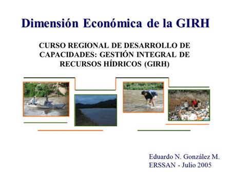 Dimensión Económica de la GIRH Eduardo N. González M. ERSSAN - Julio 2005 CURSO REGIONAL DE DESARROLLO DE CAPACIDADES: GESTIÓN INTEGRAL DE RECURSOS HÍDRICOS.