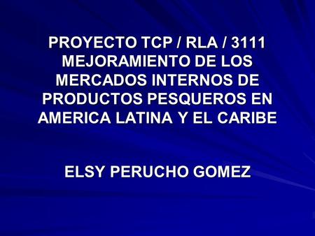 PROYECTO TCP / RLA / 3111 MEJORAMIENTO DE LOS MERCADOS INTERNOS DE PRODUCTOS PESQUEROS EN AMERICA LATINA Y EL CARIBE ELSY PERUCHO GOMEZ.