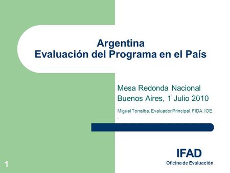 1 Argentina Evaluación del Programa en el País Mesa Redonda Nacional Buenos Aires, 1 Julio 2010 Miguel Torralba. Evaluador Principal. FIDA, IOE.. IFAD.