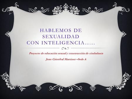 HABLEMOS DE SEXUALIDAD CON INTELIGENCIA…... Proyecto de educación sexual y construcción de ciudadanía Juan Cristóbal Martínez –Sede A.