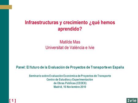[ 1 ] Infraestructuras y crecimiento ¿qué hemos aprendido? Matilde Mas Universitat de València e Ivie Panel: El futuro de la Evaluación de Proyectos de.