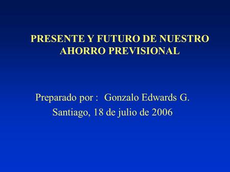 PRESENTE Y FUTURO DE NUESTRO AHORRO PREVISIONAL Preparado por :Gonzalo Edwards G. Santiago, 18 de julio de 2006.
