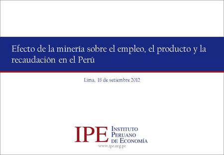 Www.ipe.org.pe Efecto de la minería sobre el empleo, el producto y la recaudación en el Perú Lima, 18 de setiembre 2012.
