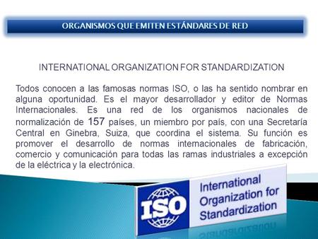 INTERNATIONAL ORGANIZATION FOR STANDARDIZATION Todos conocen a las famosas normas ISO, o las ha sentido nombrar en alguna oportunidad. Es el mayor desarrollador.