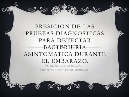 PRESICION DE LAS PRUEBAS DIAGNOSTICAS PARA DETECTAR BACTERIURIA ASINTOMATICA DURANTE EL EMBARAZO. OBSTETRICS AND GINECOLOGY VOL. 113 No. 2 PARTE 1, FEBRERO.