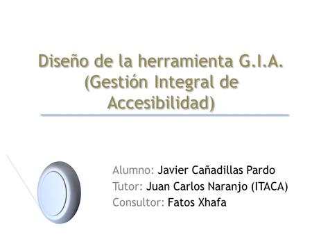 Diseño de la herramienta G.I.A. (Gestión Integral de Accesibilidad) Alumno: Javier Cañadillas Pardo Tutor: Juan Carlos Naranjo (ITACA) Consultor: Fatos.