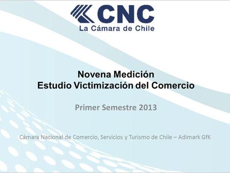 Novena Medición Estudio Victimización del Comercio Primer Semestre 2013 Cámara Nacional de Comercio, Servicios y Turismo de Chile – Adimark GfK.