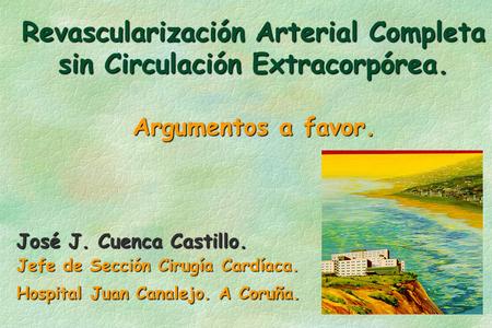 Revascularización Arterial Completa sin Circulación Extracorpórea. Argumentos a favor. José J. Cuenca Castillo. Jefe de Sección Cirugía Cardíaca. Hospital.