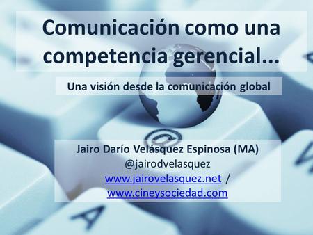 Comunicación como una competencia gerencial... Una visión desde la comunicación global Jairo Darío Velásquez Espinosa