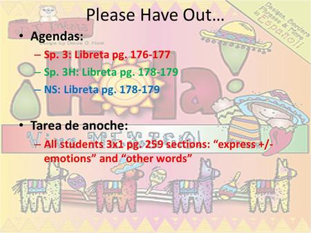 Please Have Out… Agendas: – Sp. 3: Libreta pg. 176-177 – Sp. 3H: Libreta pg. 178-179 – NS: Libreta pg. 178-179 Tarea de anoche: – All students 3x1 pg.