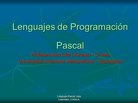Lenguaje Pascal: Ana Laureano_UAM-A Lenguajes de Programación Pascal Profesora Ana Lilia Laureano - Cruces Universidad Autónoma Metropolitana - Azcpotzalco.