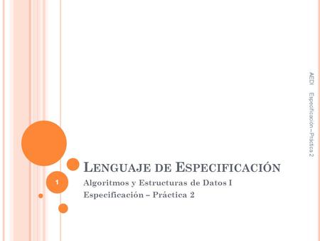 L ENGUAJE DE E SPECIFICACIÓN Algoritmos y Estructuras de Datos I Especificación – Práctica 2 AEDI Especificación – Práctica 2 1.