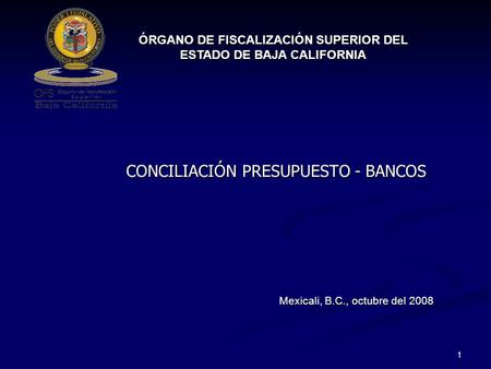 1 CONCILIACIÓN PRESUPUESTO - BANCOS ÓRGANO DE FISCALIZACIÓN SUPERIOR DEL ESTADO DE BAJA CALIFORNIA Mexicali, B.C., octubre del 2008.