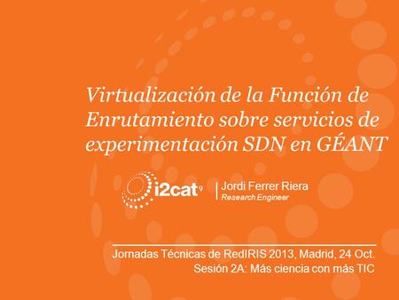 Jornadas Técnicas RedIRIS, Madrid, Oct. 2013 Virtualización de la Función de Enrutamiento sobre servicios de experimentación SDN en GÉANT Jordi Ferrer.
