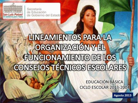 LINEAMIENTOS PARA LA ORGANIZACIÓN Y EL FUNCIONAMIENTO DE LOS CONSEJOS TÉCNICOS ESCOLARES EDUCACIÓN BÁSICA CICLO ESCOLAR 2013-2014 Agosto 2013.