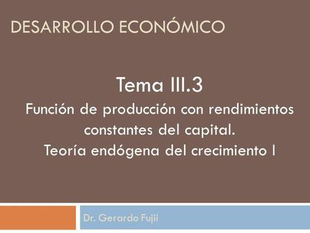Dr. Gerardo Fujii Tema III.3 Función de producción con rendimientos constantes del capital. Teoría endógena del crecimiento I DESARROLLO ECONÓMICO.