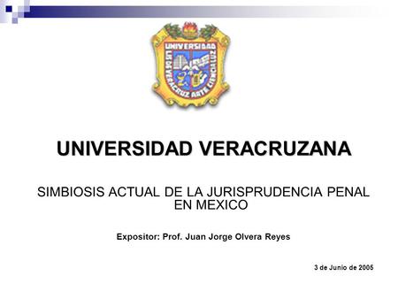 UNIVERSIDAD VERACRUZANA SIMBIOSIS ACTUAL DE LA JURISPRUDENCIA PENAL EN MEXICO Expositor: Prof. Juan Jorge Olvera Reyes 3 de Junio de 2005.