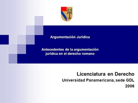Licenciatura en Derecho Universidad Panamericana, sede GDL 2006 Argumentación Jurídica Antecedentes de la argumentación jurídica en el derecho romano.