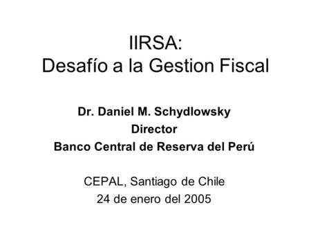 IIRSA: Desafío a la Gestion Fiscal Dr. Daniel M. Schydlowsky Director Banco Central de Reserva del Perú CEPAL, Santiago de Chile 24 de enero del 2005.