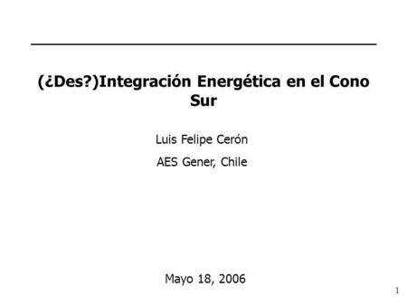 1 (¿Des?)Integración Energética en el Cono Sur Luis Felipe Cerón AES Gener, Chile Mayo 18, 2006.
