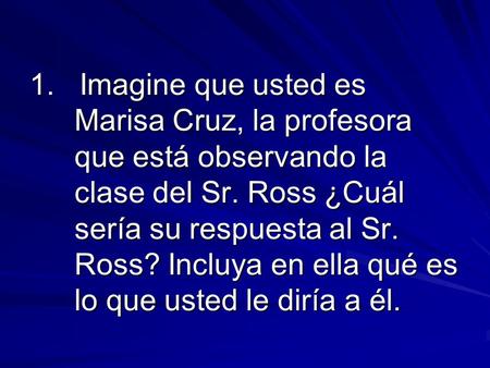 1. Imagine que usted es Marisa Cruz, la profesora que está observando la clase del Sr. Ross ¿Cuál sería su respuesta al Sr. Ross? Incluya en ella qué es.