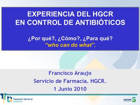 EXPERIENCIA DEL HGCR EN CONTROL DE ANTIBIÓTICOS ¿Por qué?, ¿Cómo?, ¿Para qué? “who can do what”. Francisco Araujo Servicio de Farmacia. HGCR. 1 Junio 2010.