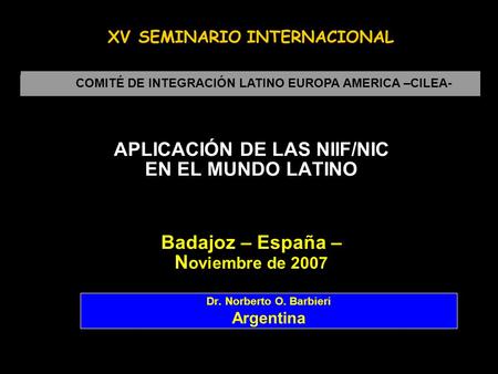 APLICACIÓN DE LAS NIIF/NIC EN EL MUNDO LATINO Badajoz – España – N oviembre de 2007 Dr. Norberto O. Barbieri Argentina COMITÉ DE INTEGRACIÓN LATINO EUROPA.