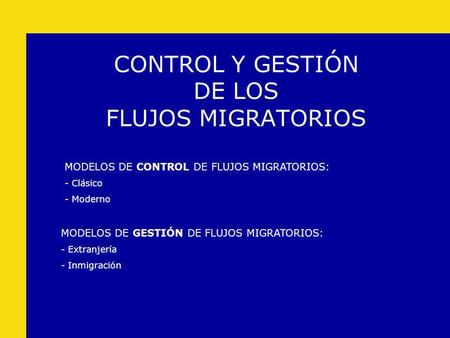 CONTROL Y GESTIÓN DE LOS FLUJOS MIGRATORIOS MODELOS DE GESTIÓN DE FLUJOS MIGRATORIOS: - Extranjería - Inmigración MODELOS DE CONTROL DE FLUJOS MIGRATORIOS: